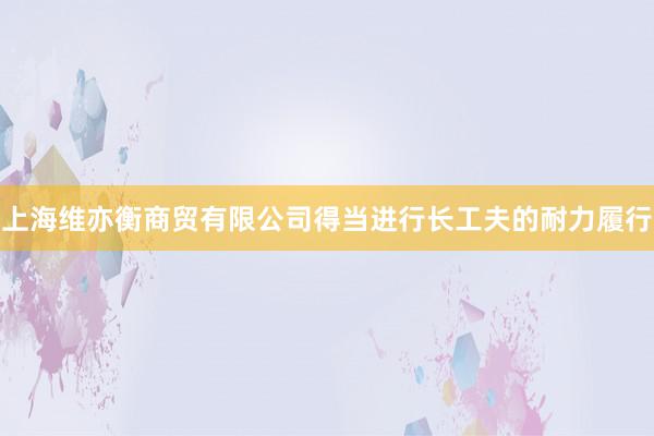 上海维亦衡商贸有限公司得当进行长工夫的耐力履行